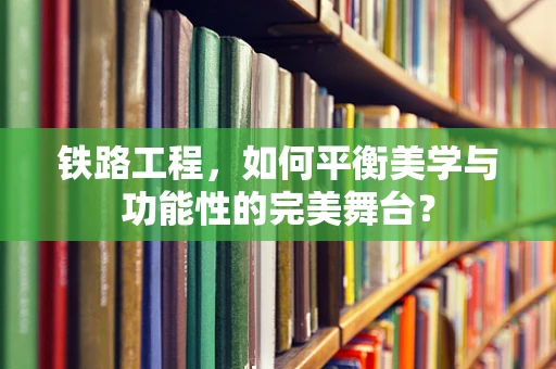 铁路工程，如何平衡美学与功能性的完美舞台？