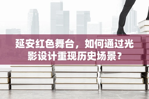 延安红色舞台，如何通过光影设计重现历史场景？