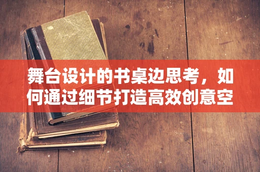 舞台设计的书桌边思考，如何通过细节打造高效创意空间？