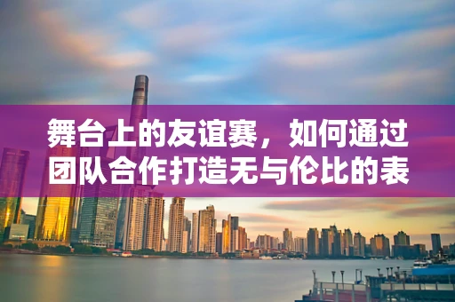 舞台上的友谊赛，如何通过团队合作打造无与伦比的表演？
