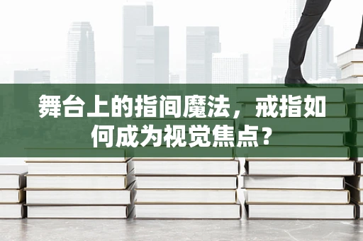 舞台上的指间魔法，戒指如何成为视觉焦点？