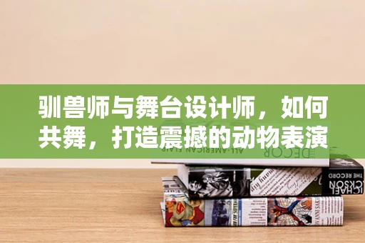驯兽师与舞台设计师，如何共舞，打造震撼的动物表演？