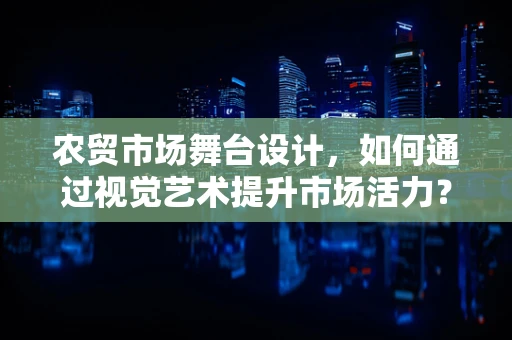 农贸市场舞台设计，如何通过视觉艺术提升市场活力？