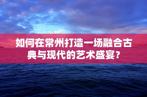 如何在常州打造一场融合古典与现代的艺术盛宴？