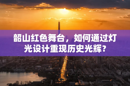 韶山红色舞台，如何通过灯光设计重现历史光辉？