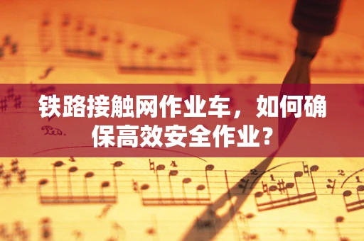 铁路接触网作业车，如何确保高效安全作业？