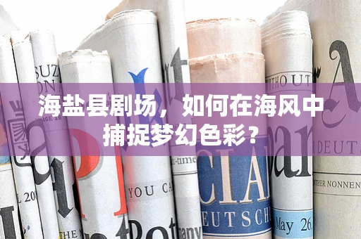 海盐县剧场，如何在海风中捕捉梦幻色彩？