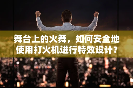 舞台上的火舞，如何安全地使用打火机进行特效设计？