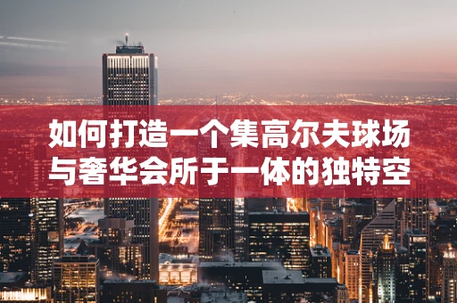如何打造一个集高尔夫球场与奢华会所于一体的独特空间？