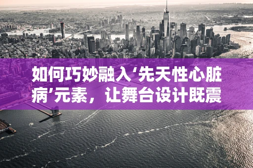 如何巧妙融入‘先天性心脏病’元素，让舞台设计既震撼又温馨？