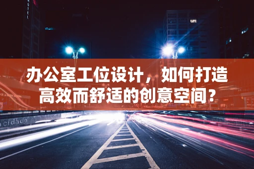 办公室工位设计，如何打造高效而舒适的创意空间？