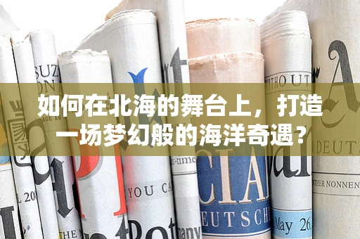 如何在北海的舞台上，打造一场梦幻般的海洋奇遇？