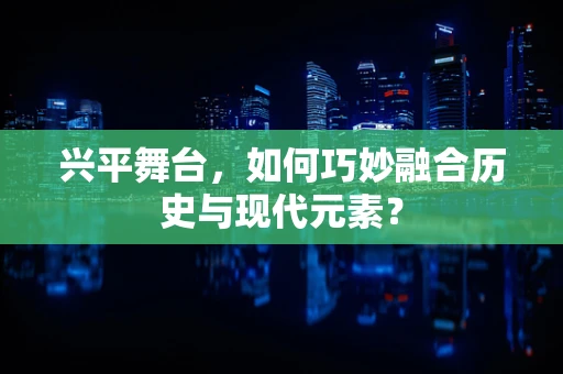 兴平舞台，如何巧妙融合历史与现代元素？