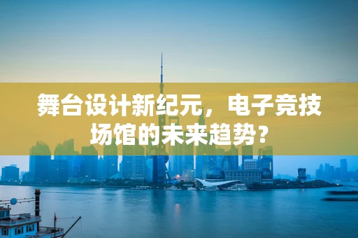 舞台设计新纪元，电子竞技场馆的未来趋势？