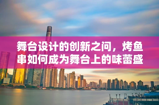 舞台设计的创新之问，烤鱼串如何成为舞台上的味蕾盛宴？
