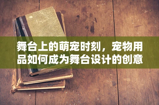 舞台上的萌宠时刻，宠物用品如何成为舞台设计的创意亮点？