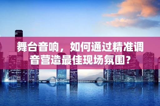 舞台音响，如何通过精准调音营造最佳现场氛围？