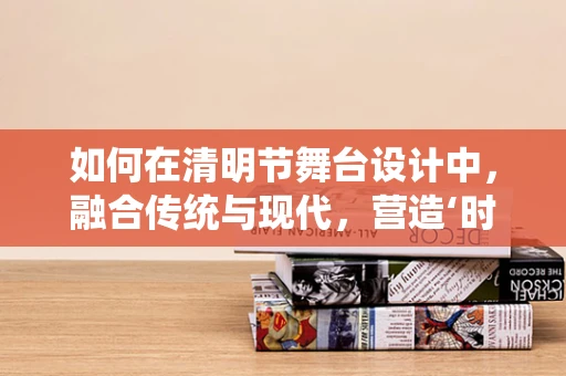 如何在清明节舞台设计中，融合传统与现代，营造‘时光穿梭’的视觉盛宴？