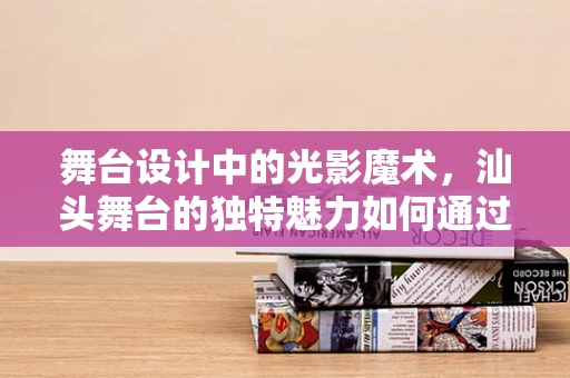 舞台设计中的光影魔术，汕头舞台的独特魅力如何通过光影技术展现？