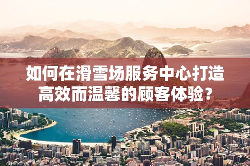 如何在滑雪场服务中心打造高效而温馨的顾客体验？