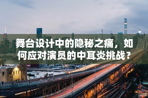 舞台设计中的隐秘之痛，如何应对演员的中耳炎挑战？