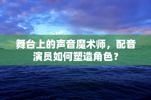 舞台上的声音魔术师，配音演员如何塑造角色？