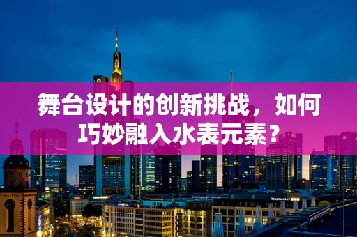 舞台设计的创新挑战，如何巧妙融入水表元素？