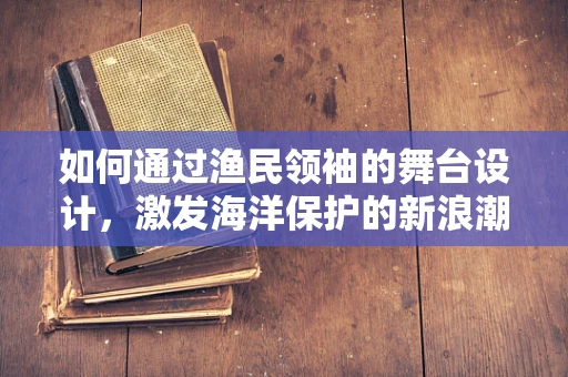 如何通过渔民领袖的舞台设计，激发海洋保护的新浪潮？
