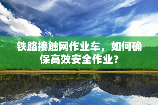 铁路接触网作业车，如何确保高效安全作业？