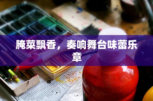 腌菜飘香，奏响舞台味蕾乐章