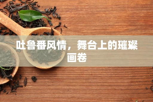 吐鲁番风情，舞台上的璀璨画卷