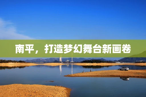 南平，打造梦幻舞台新画卷