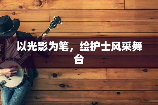 以光影为笔，绘护士风采舞台