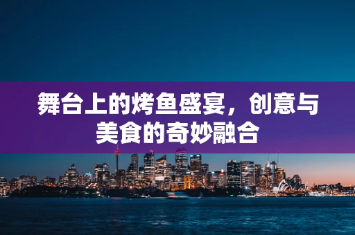 舞台上的烤鱼盛宴，创意与美食的奇妙融合