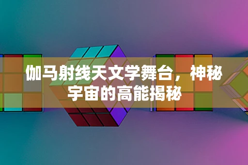 伽马射线天文学舞台，神秘宇宙的高能揭秘