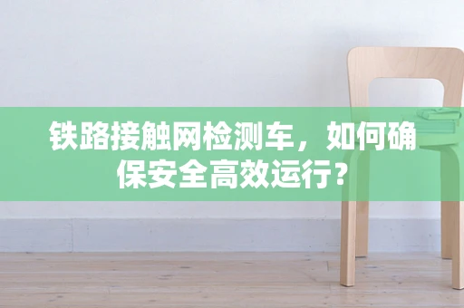 铁路接触网检测车，如何确保安全高效运行？