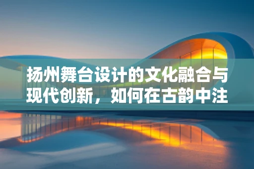 扬州舞台设计的文化融合与现代创新，如何在古韵中注入新意？
