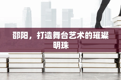 邵阳，打造舞台艺术的璀璨明珠