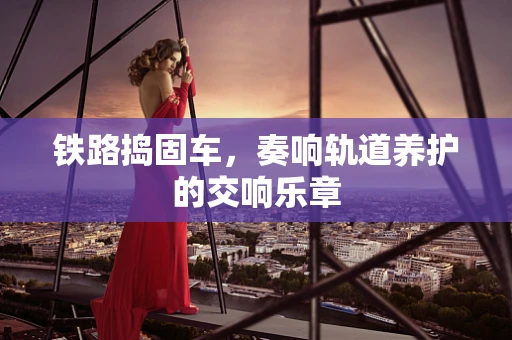 铁路捣固车，奏响轨道养护的交响乐章