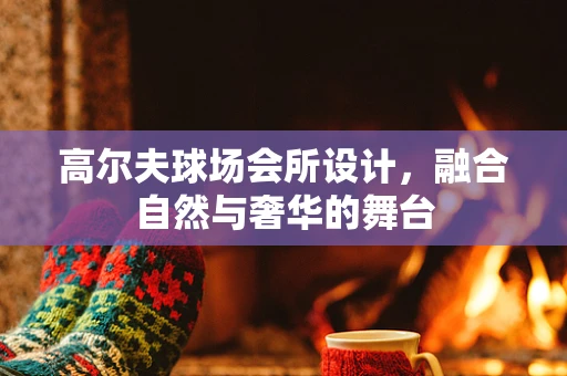 高尔夫球场会所设计，融合自然与奢华的舞台