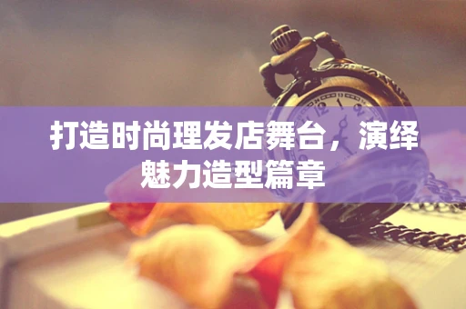 打造时尚理发店舞台，演绎魅力造型篇章