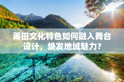 莆田文化特色如何融入舞台设计，焕发地域魅力？