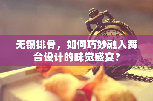 无锡排骨，如何巧妙融入舞台设计的味觉盛宴？