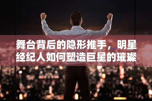 舞台背后的隐形推手，明星经纪人如何塑造巨星的璀璨时刻？