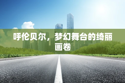 呼伦贝尔，梦幻舞台的绮丽画卷
