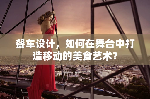 餐车设计，如何在舞台中打造移动的美食艺术？