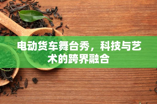 电动货车舞台秀，科技与艺术的跨界融合