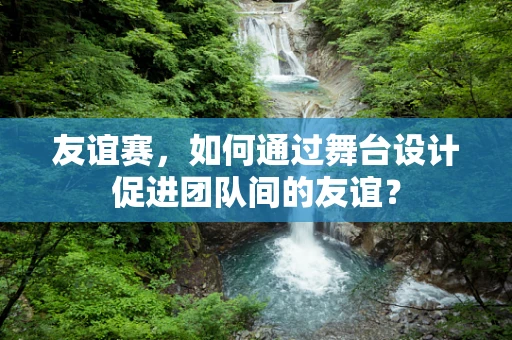 友谊赛，如何通过舞台设计促进团队间的友谊？