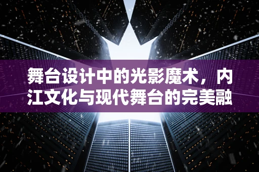 舞台设计中的光影魔术，内江文化与现代舞台的完美融合