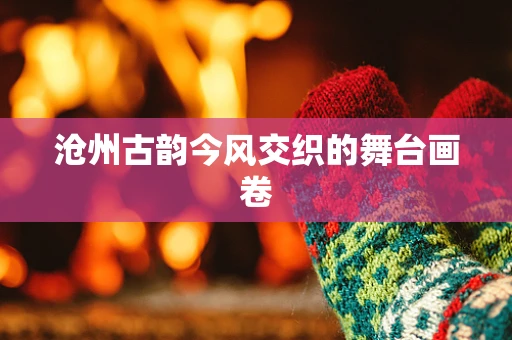 沧州古韵今风交织的舞台画卷
